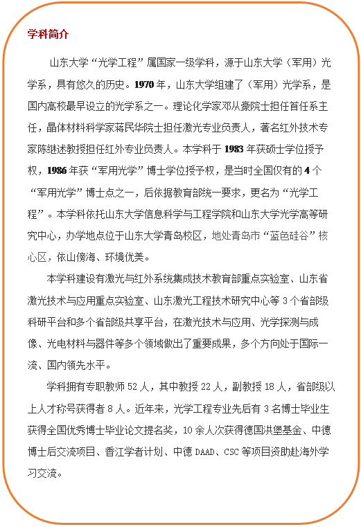 圆角矩形: 学科简介     永利集团88304官网集团“光学工程”属国家一级学科，源于永利集团88304官网集团（军用）光学系，具有悠久的历史。1970年，永利集团88304官网集团组建了（军用）光学系，是国内高校最早设立的光学系之一。理论化学家邓从豪院士担任首任系主任，晶体材料科学家蒋民华院士担任激光专业负责人，著名红外技术专家陈继述教授担任红外专业负责人。本学科于1983年获硕士学位授予权，1986年获“军用光学”博士学位授予权，是当时全国仅有的4个“军用光学”博士点之一，后依据教育部统一要求，更名为“光学工程”。本学科依托永利集团88304官网集团和永利集团88304官网集团光学高等研究中心，办学地点位于永利集团88304官网集团青岛校区，地处青岛市“蓝色硅谷”核心区，依山傍海、环境优美。本学科建设有激光与红外系统集成技术教育部重点实验室、山东省激光技术与应用重点实验室、山东激光工程技术研究中心等3个省部级科研平台和多个省部级共享平台，在激光技术与应用、光学探测与成像、光电材料与器件等多个领域做出了重要成果，多个方向处于国际一流、国内领先水平。学科拥有专职教师52人，其中教授22人，副教授18人，省部级以上人才称号获得者8人。近年来，光学工程专业先后有3名博士毕业生获得全国优秀博士毕业论文提名奖，10余人次获得德国洪堡基金、中德博士后交流项目、香江学者计划、中德DAAD、CSC等项目资助赴海外学习交流。  